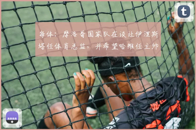 每体：摩洛哥国家队在谈让伊涅斯塔任体育总监，并希望哈维任主帅