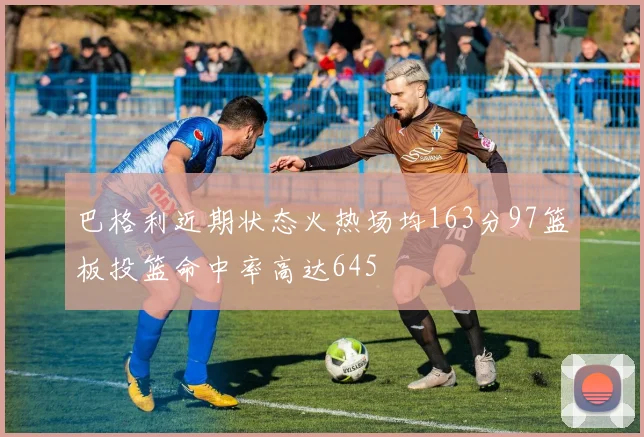 巴格利近期状态火热场均163分97篮板投篮命中率高达645
