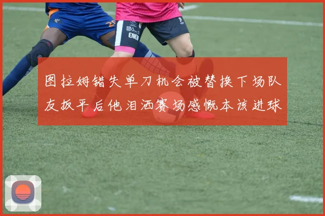 图拉姆错失单刀机会被替换下场队友扳平后他泪洒赛场感慨本该进球