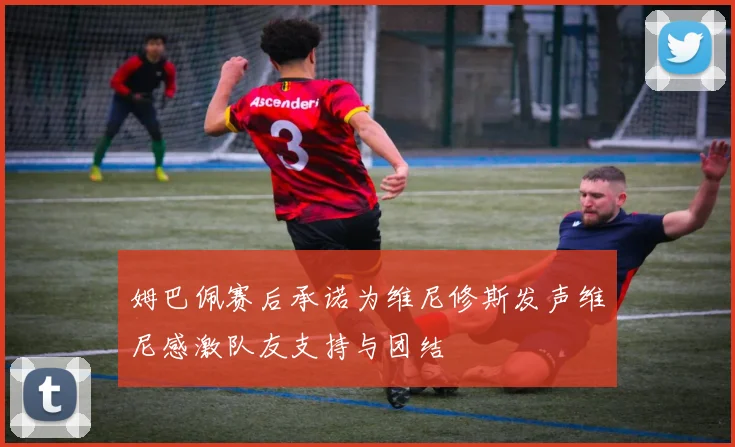 姆巴佩赛后承诺为维尼修斯发声维尼感激队友支持与团结