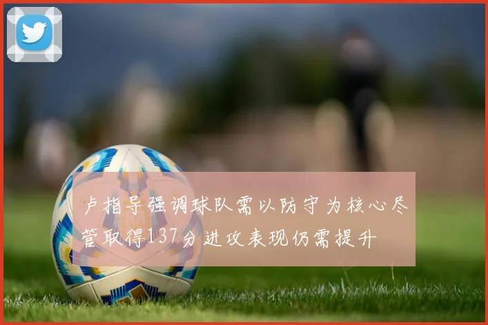 卢指导强调球队需以防守为核心尽管取得137分进攻表现仍需提升
