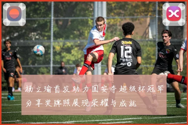杨立瑜首发助力国安夺超级杯冠军分享奖牌照展现荣耀与成就