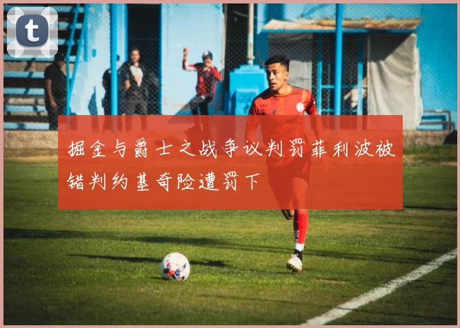 掘金与爵士之战争议判罚菲利波被错判约基奇险遭罚下