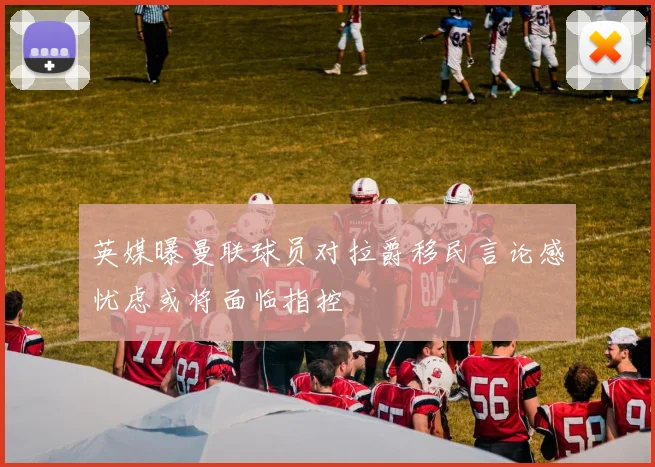 英媒曝曼联球员对拉爵移民言论感忧虑或将面临指控