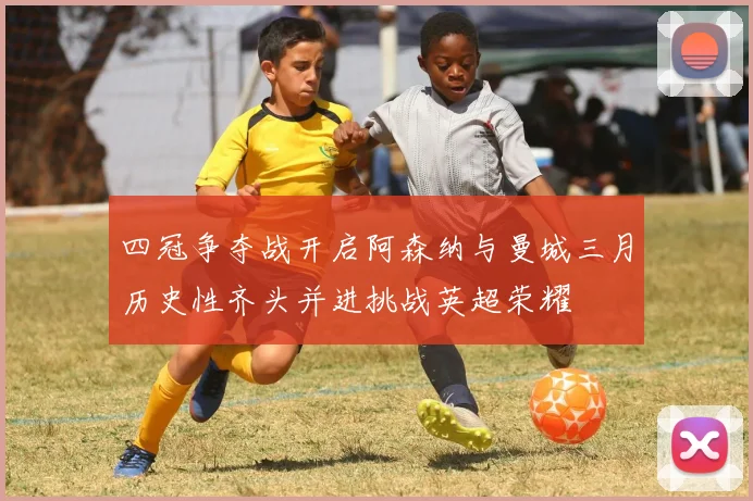 四冠争夺战开启阿森纳与曼城三月历史性齐头并进挑战英超荣耀