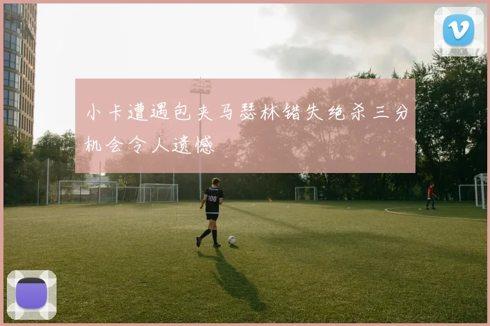 小卡遭遇包夹马瑟林错失绝杀三分机会令人遗憾