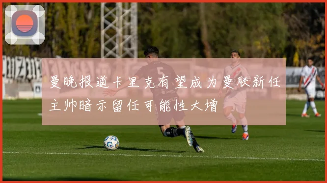 曼晚报道卡里克有望成为曼联新任主帅暗示留任可能性大增