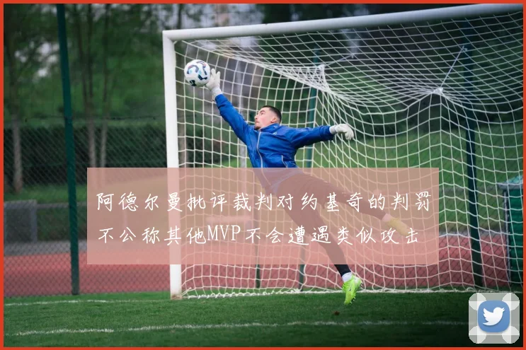 阿德尔曼批评裁判对约基奇的判罚不公称其他MVP不会遭遇类似攻击
